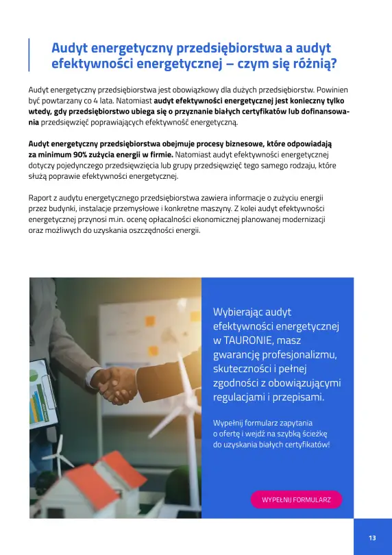 Audyt energetyczny przedsiębiorstwa a audyt efektywności energetycznej – czym się różnią? Audyt energetyczny przedsiębiorstwa jest obowiązkowy dla dużych firm co 4 lata i obejmuje całokształt procesów zużycia energii. Audyt efektywności energetycznej dotyczy konkretnych działań poprawiających efektywność i jest wymagany przy ubieganiu się o białe certyfikaty lub dofinansowanie. Wybierając audyt efektywności energetycznej w TAURONIE, masz gwarancję profesjonalizmu i zgodności z obowiązującymi przepisami.